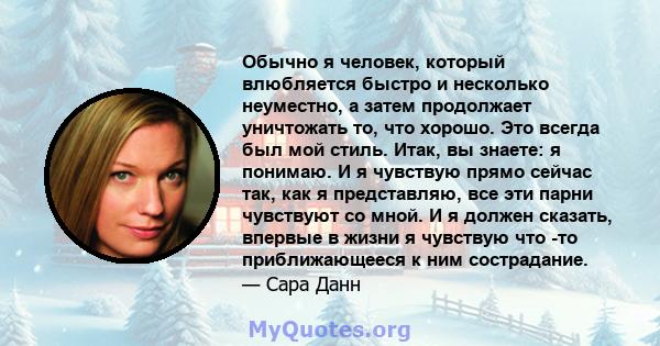 Обычно я человек, который влюбляется быстро и несколько неуместно, а затем продолжает уничтожать то, что хорошо. Это всегда был мой стиль. Итак, вы знаете: я понимаю. И я чувствую прямо сейчас так, как я представляю,