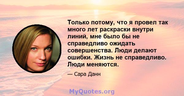 Только потому, что я провел так много лет раскраски внутри линий, мне было бы не справедливо ожидать совершенства. Люди делают ошибки. Жизнь не справедливо. Люди меняются.