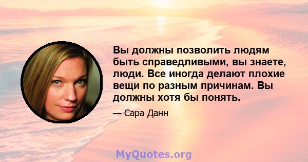 Вы должны позволить людям быть справедливыми, вы знаете, люди. Все иногда делают плохие вещи по разным причинам. Вы должны хотя бы понять.