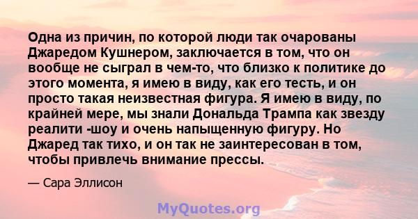 Одна из причин, по которой люди так очарованы Джаредом Кушнером, заключается в том, что он вообще не сыграл в чем-то, что близко к политике до этого момента, я имею в виду, как его тесть, и он просто такая неизвестная