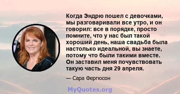 Когда Эндрю пошел с девочками, мы разговаривали все утро, и он говорил: все в порядке, просто помните, что у нас был такой хороший день, наша свадьба была настолько идеальной, вы знаете, потому что были такими вместе.