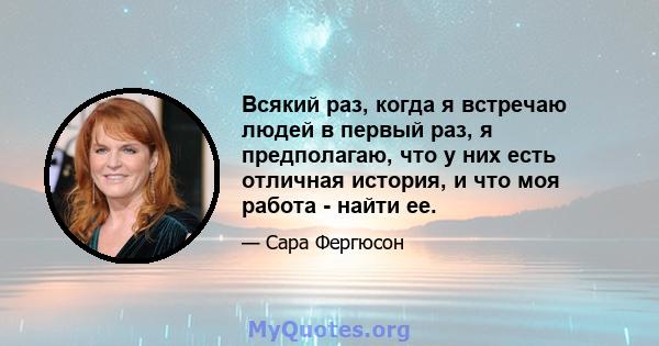 Всякий раз, когда я встречаю людей в первый раз, я предполагаю, что у них есть отличная история, и что моя работа - найти ее.