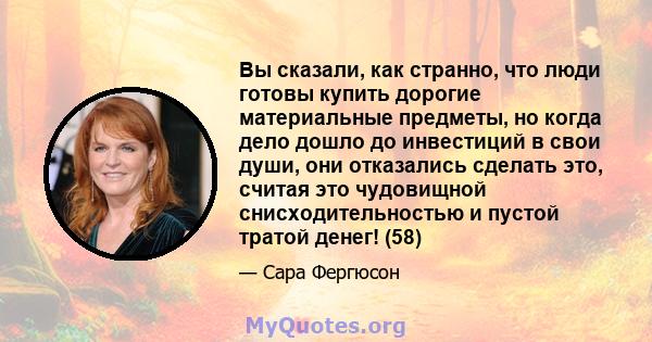 Вы сказали, как странно, что люди готовы купить дорогие материальные предметы, но когда дело дошло до инвестиций в свои души, они отказались сделать это, считая это чудовищной снисходительностью и пустой тратой денег!