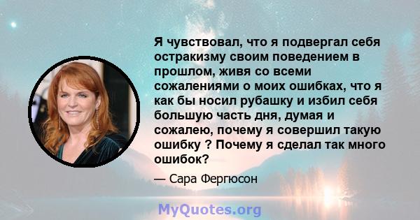 Я чувствовал, что я подвергал себя остракизму своим поведением в прошлом, живя со всеми сожалениями о моих ошибках, что я как бы носил рубашку и избил себя большую часть дня, думая и сожалею, почему я совершил такую