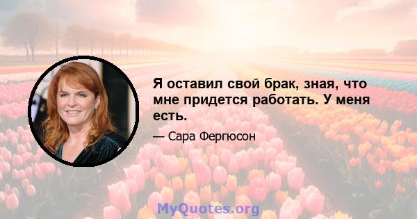 Я оставил свой брак, зная, что мне придется работать. У меня есть.