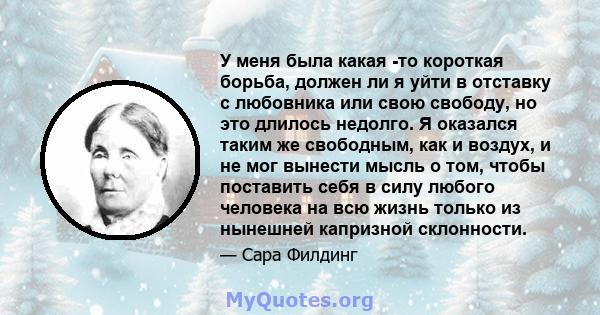 У меня была какая -то короткая борьба, должен ли я уйти в отставку с любовника или свою свободу, но это длилось недолго. Я оказался таким же свободным, как и воздух, и не мог вынести мысль о том, чтобы поставить себя в