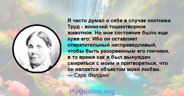 Я часто думал о себе в случае охотника Труд - вонючий тошнотворное животное. Но мое состояние было еще хуже его; Ибо он оставляет отвратительный несправедливый, чтобы быть разорванным его гончими, в то время как я был