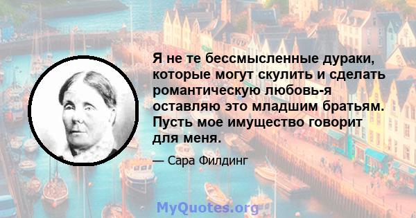 Я не те бессмысленные дураки, которые могут скулить и сделать романтическую любовь-я оставляю это младшим братьям. Пусть мое имущество говорит для меня.