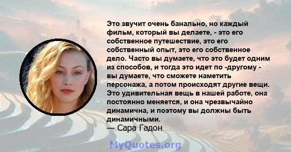 Это звучит очень банально, но каждый фильм, который вы делаете, - это его собственное путешествие, это его собственный опыт, это его собственное дело. Часто вы думаете, что это будет одним из способов, и тогда это идет