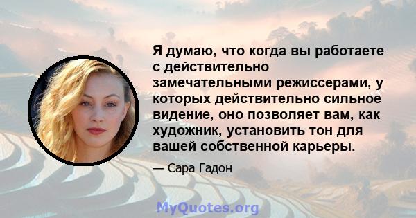 Я думаю, что когда вы работаете с действительно замечательными режиссерами, у которых действительно сильное видение, оно позволяет вам, как художник, установить тон для вашей собственной карьеры.