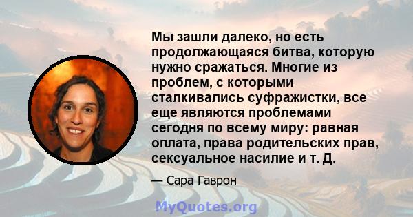 Мы зашли далеко, но есть продолжающаяся битва, которую нужно сражаться. Многие из проблем, с которыми сталкивались суфражистки, все еще являются проблемами сегодня по всему миру: равная оплата, права родительских прав,