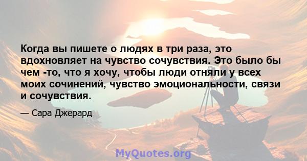 Когда вы пишете о людях в три раза, это вдохновляет на чувство сочувствия. Это было бы чем -то, что я хочу, чтобы люди отняли у всех моих сочинений, чувство эмоциональности, связи и сочувствия.