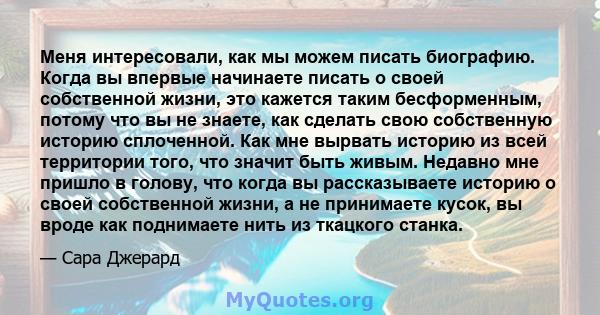 Меня интересовали, как мы можем писать биографию. Когда вы впервые начинаете писать о своей собственной жизни, это кажется таким бесформенным, потому что вы не знаете, как сделать свою собственную историю сплоченной.