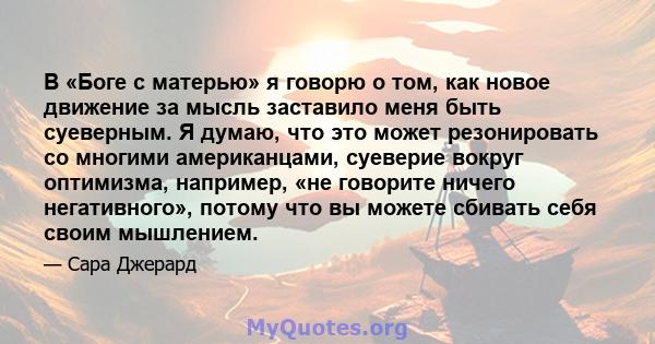 В «Боге с матерью» я говорю о том, как новое движение за мысль заставило меня быть суеверным. Я думаю, что это может резонировать со многими американцами, суеверие вокруг оптимизма, например, «не говорите ничего