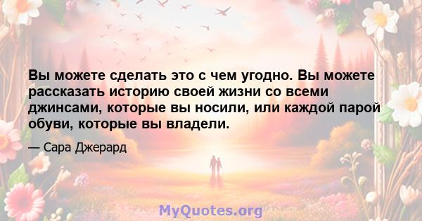 Вы можете сделать это с чем угодно. Вы можете рассказать историю своей жизни со всеми джинсами, которые вы носили, или каждой парой обуви, которые вы владели.