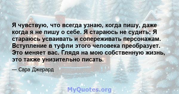 Я чувствую, что всегда узнаю, когда пишу, даже когда я не пишу о себе. Я стараюсь не судить; Я стараюсь усваивать и сопереживать персонажам. Вступление в туфли этого человека преобразует. Это меняет вас. Глядя на мою