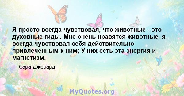 Я просто всегда чувствовал, что животные - это духовные гиды. Мне очень нравятся животные, я всегда чувствовал себя действительно привлеченным к ним; У них есть эта энергия и магнетизм.