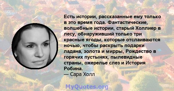 Есть истории, рассказанные ему только в это время года. Фантастические, волшебные истории, старый Холлиер в лесу, обнаруживший только три красные ягоды, которые отслаиваются ночью, чтобы раскрыть подарки ладана, золота