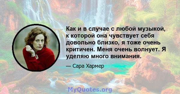 Как и в случае с любой музыкой, к которой она чувствует себя довольно близко, я тоже очень критичен. Меня очень волнует. Я уделяю много внимания.