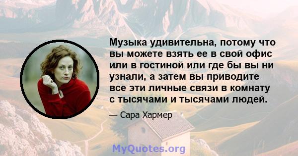 Музыка удивительна, потому что вы можете взять ее в свой офис или в гостиной или где бы вы ни узнали, а затем вы приводите все эти личные связи в комнату с тысячами и тысячами людей.