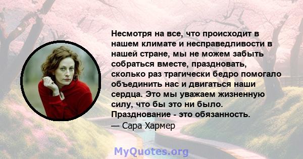 Несмотря на все, что происходит в нашем климате и несправедливости в нашей стране, мы не можем забыть собраться вместе, праздновать, сколько раз трагически бедро помогало объединить нас и двигаться наши сердца. Это мы