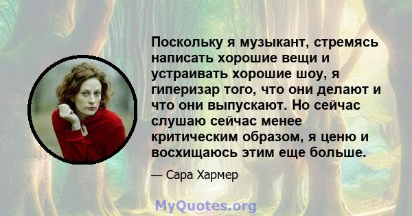 Поскольку я музыкант, стремясь написать хорошие вещи и устраивать хорошие шоу, я гиперизар того, что они делают и что они выпускают. Но сейчас слушаю сейчас менее критическим образом, я ценю и восхищаюсь этим еще больше.