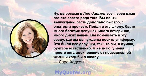 Ну, выросшая в Лос -Анджелесе, перед вами все это своего рода тяга. Вы почти вынуждены расти довольно быстро, с опытом и прочеем. Пойдя в эту школу, было много богатых девушек, много вечеринок, много диких вещей. Вы