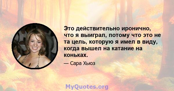 Это действительно иронично, что я выиграл, потому что это не та цель, которую я имел в виду, когда вышел на катание на коньках.