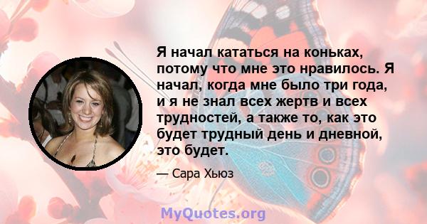 Я начал кататься на коньках, потому что мне это нравилось. Я начал, когда мне было три года, и я не знал всех жертв и всех трудностей, а также то, как это будет трудный день и дневной, это будет.