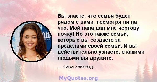 Вы знаете, что семья будет рядом с вами, несмотря ни на что. Мой папа дал мне чертову почку! Но это также семьи, которые вы создаете за пределами своей семьи. И вы действительно узнаете, с какими людьми вы дружите.