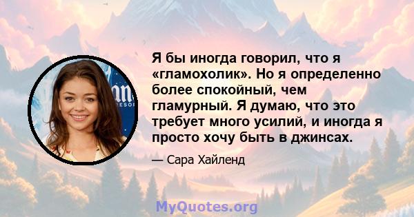 Я бы иногда говорил, что я «гламохолик». Но я определенно более спокойный, чем гламурный. Я думаю, что это требует много усилий, и иногда я просто хочу быть в джинсах.