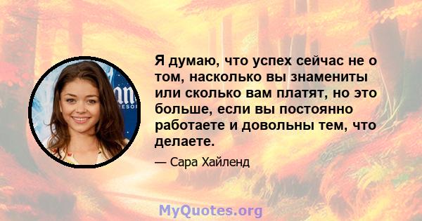 Я думаю, что успех сейчас не о том, насколько вы знамениты или сколько вам платят, но это больше, если вы постоянно работаете и довольны тем, что делаете.