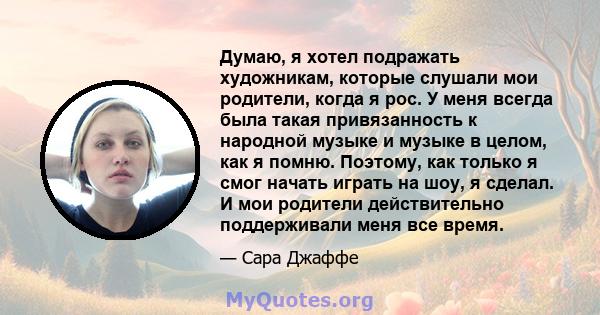 Думаю, я хотел подражать художникам, которые слушали мои родители, когда я рос. У меня всегда была такая привязанность к народной музыке и музыке в целом, как я помню. Поэтому, как только я смог начать играть на шоу, я