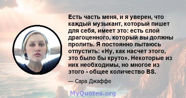 Есть часть меня, и я уверен, что каждый музыкант, который пишет для себя, имеет это: есть слой драгоценного, который вы должны пролить. Я постоянно пытаюсь отпустить: «Ну, как насчет этого, это было бы круто». Некоторые 