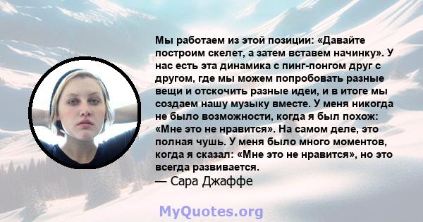 Мы работаем из этой позиции: «Давайте построим скелет, а затем вставем начинку». У нас есть эта динамика с пинг-понгом друг с другом, где мы можем попробовать разные вещи и отскочить разные идеи, и в итоге мы создаем