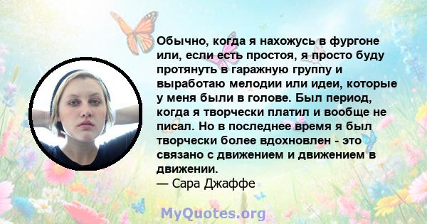 Обычно, когда я нахожусь в фургоне или, если есть простоя, я просто буду протянуть в гаражную группу и выработаю мелодии или идеи, которые у меня были в голове. Был период, когда я творчески платил и вообще не писал. Но 