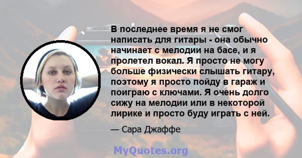 В последнее время я не смог написать для гитары - она ​​обычно начинает с мелодии на басе, и я пролетел вокал. Я просто не могу больше физически слышать гитару, поэтому я просто пойду в гараж и поиграю с ключами. Я