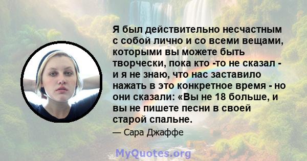 Я был действительно несчастным с собой лично и со всеми вещами, которыми вы можете быть творчески, пока кто -то не сказал - и я не знаю, что нас заставило нажать в это конкретное время - но они сказали: «Вы не 18