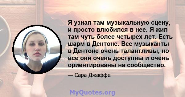 Я узнал там музыкальную сцену, и просто влюбился в нее. Я жил там чуть более четырех лет. Есть шарм в Дентоне. Все музыканты в Дентоне очень талантливы, но все они очень доступны и очень ориентированы на сообщество.