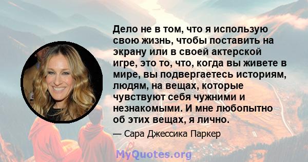 Дело не в том, что я использую свою жизнь, чтобы поставить на экрану или в своей актерской игре, это то, что, когда вы живете в мире, вы подвергаетесь историям, людям, на вещах, которые чувствуют себя чужними и