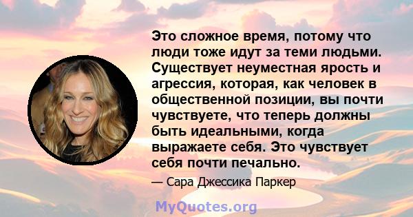 Это сложное время, потому что люди тоже идут за теми людьми. Существует неуместная ярость и агрессия, которая, как человек в общественной позиции, вы почти чувствуете, что теперь должны быть идеальными, когда выражаете