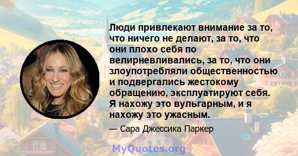 Люди привлекают внимание за то, что ничего не делают, за то, что они плохо себя по велирневливались, за то, что они злоупотребляли общественностью и подвергались жестокому обращению, эксплуатируют себя. Я нахожу это