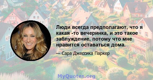 Люди всегда предполагают, что я какая -то вечеринка, и это такое заблуждение, потому что мне нравится оставаться дома.