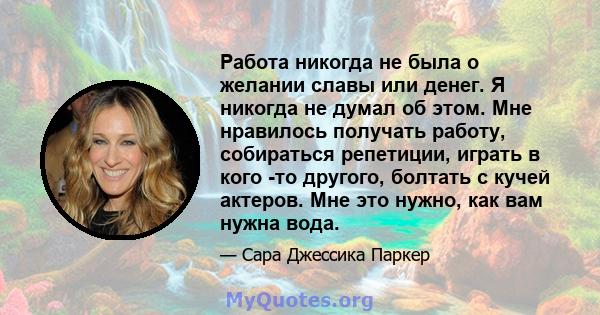 Работа никогда не была о желании славы или денег. Я никогда не думал об этом. Мне нравилось получать работу, собираться репетиции, играть в кого -то другого, болтать с кучей актеров. Мне это нужно, как вам нужна вода.