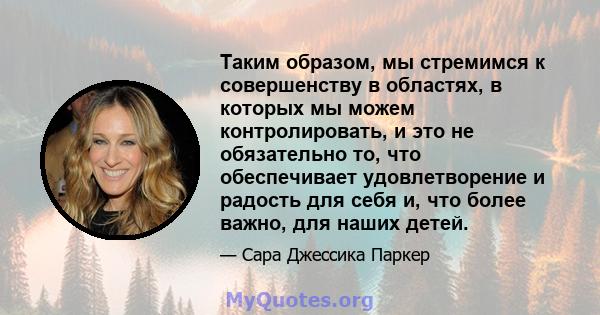 Таким образом, мы стремимся к совершенству в областях, в которых мы можем контролировать, и это не обязательно то, что обеспечивает удовлетворение и радость для себя и, что более важно, для наших детей.