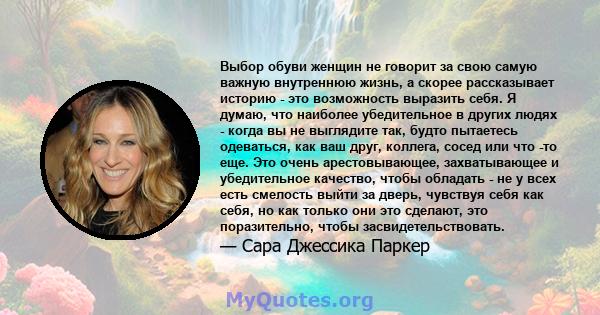 Выбор обуви женщин не говорит за свою самую важную внутреннюю жизнь, а скорее рассказывает историю - это возможность выразить себя. Я думаю, что наиболее убедительное в других людях - когда вы не выглядите так, будто