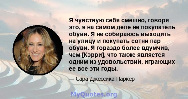 Я чувствую себя смешно, говоря это, я на самом деле не покупатель обуви. Я не собираюсь выходить на улицу и покупать сотни пар обуви. Я гораздо более вдумчив, чем [Кэрри], что также является одним из удовольствий,