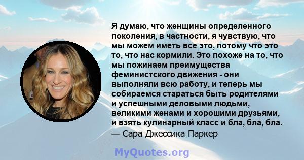 Я думаю, что женщины определенного поколения, в частности, я чувствую, что мы можем иметь все это, потому что это то, что нас кормили. Это похоже на то, что мы пожинаем преимущества феминистского движения - они