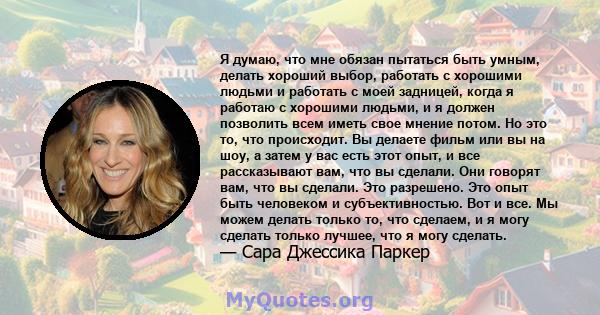 Я думаю, что мне обязан пытаться быть умным, делать хороший выбор, работать с хорошими людьми и работать с моей задницей, когда я работаю с хорошими людьми, и я должен позволить всем иметь свое мнение потом. Но это то,