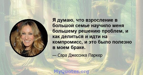 Я думаю, что взросление в большой семье научило меня большему решению проблем, и как делиться и идти на компромисс, и это было полезно в моем браке.